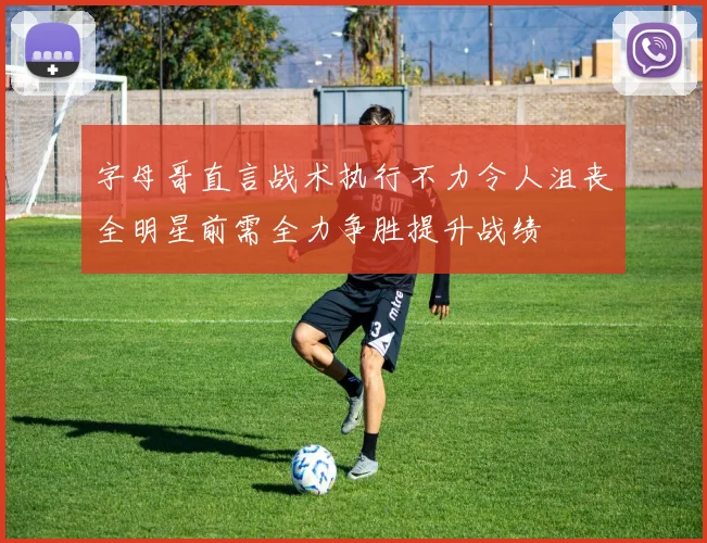 字母哥直言战术执行不力令人沮丧全明星前需全力争胜提升战绩
