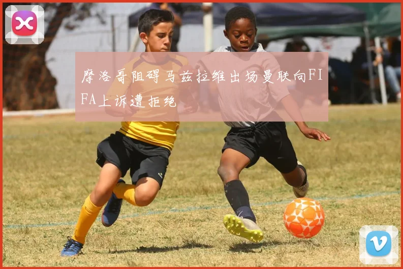 摩洛哥阻碍马兹拉维出场曼联向FIFA上诉遭拒绝