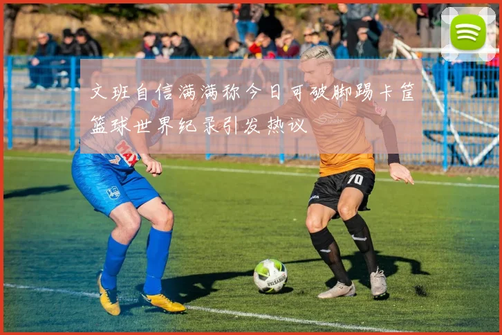 文班自信满满称今日可破脚踢卡筐篮球世界纪录引发热议