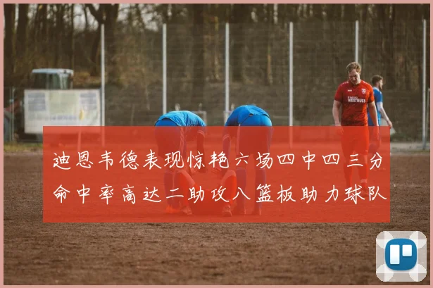迪恩韦德表现惊艳六场四中四三分命中率高达二助攻八篮板助力球队胜利