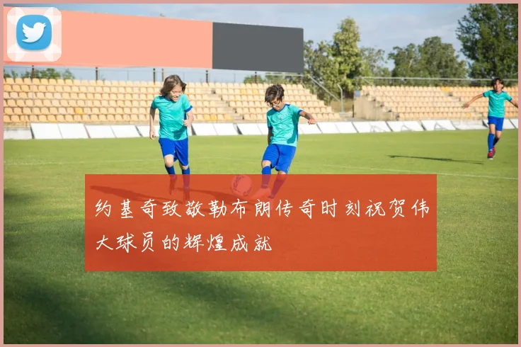 约基奇致敬勒布朗传奇时刻祝贺伟大球员的辉煌成就