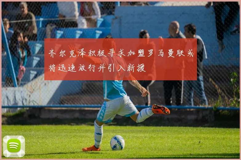 齐尔克泽积极寻求加盟罗马曼联或将迅速放行并引入新援